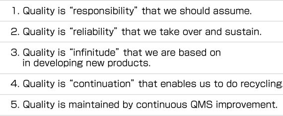 1. Quality is “responsibility” that we should assume.  2. Quality is “reliability” that we take over and sustain.  3. Quality is “infinitude” that we are based on  	in developing new products.  4. Quality is “continuation” that enables us to do recycling.  5. Quality is maintained by continuous QMS improvement.