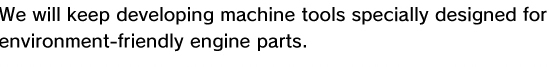 We will keep developing machine tools specially designed for  environment-friendly engine parts.